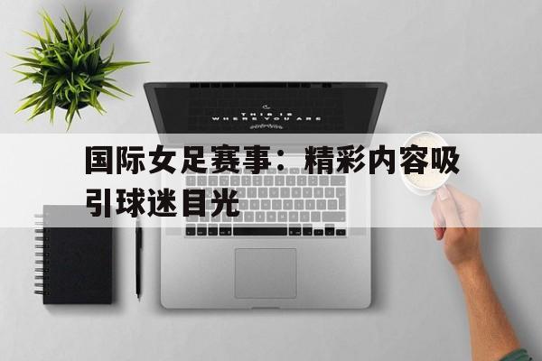国际女足赛事:精彩内容吸引球迷目光 国际女足赛事:精彩内容吸引球迷目光